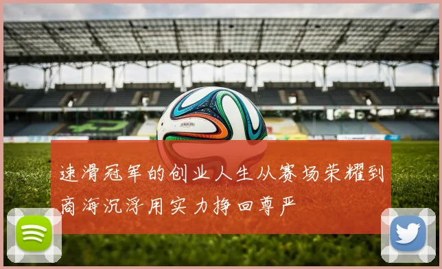 速滑冠军的创业人生从赛场荣耀到商海沉浮用实力挣回尊严