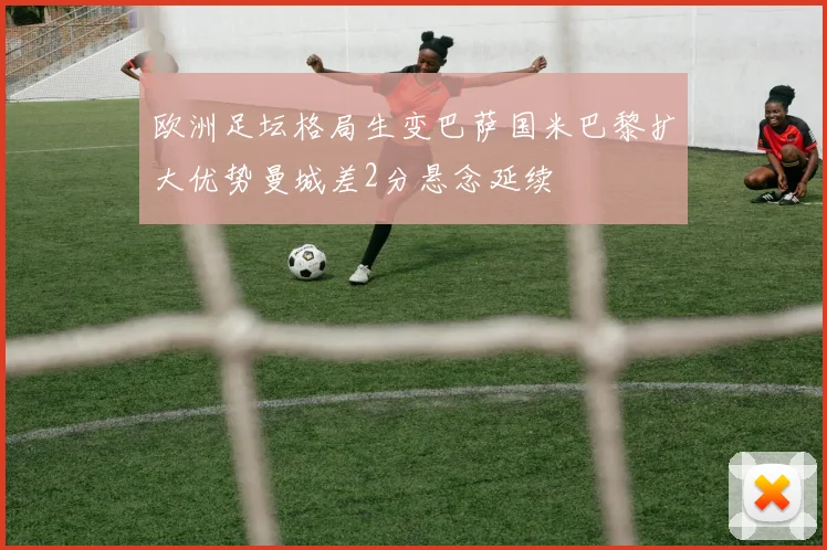 欧洲足坛格局生变巴萨国米巴黎扩大优势曼城差2分悬念延续