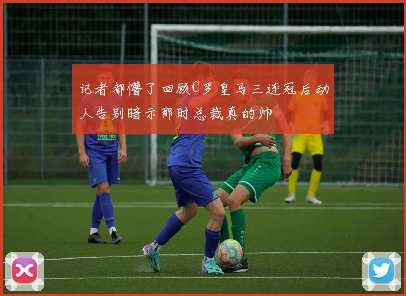 记者都懵了回顾C罗皇马三连冠后动人告别暗示那时总裁真的帅