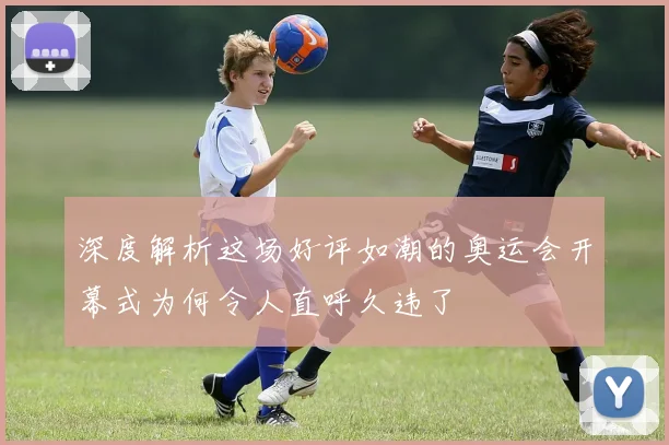 深度解析这场好评如潮的奥运会开幕式为何令人直呼久违了