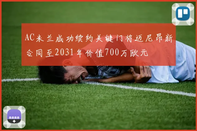 AC米兰成功续约关键门将迈尼昂新合同至2031年价值700万欧元