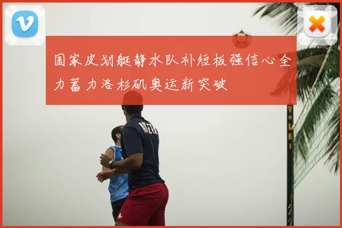 国家皮划艇静水队补短板强信心全力蓄力洛杉矶奥运新突破
