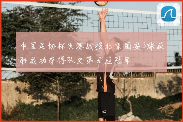 中国足协杯决赛战报北京国安3球获胜成功夺得队史第五座冠军