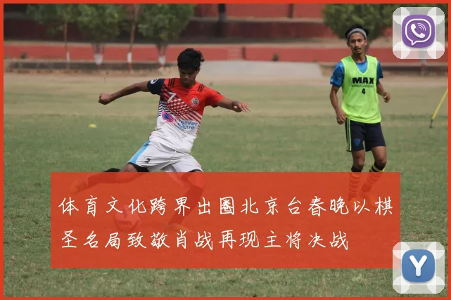 体育文化跨界出圈北京台春晚以棋圣名局致敬肖战再现主将决战