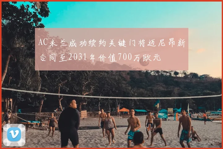 AC米兰成功续约关键门将迈尼昂新合同至2031年价值700万欧元