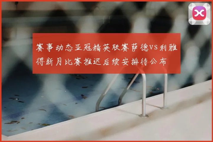 赛事动态亚冠精英联赛萨德vs利雅得新月比赛推迟后续安排待公布