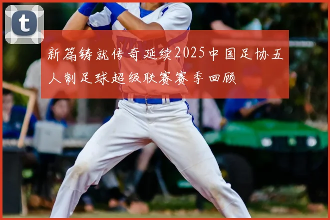 新篇铸就传奇延续2025中国足协五人制足球超级联赛赛季回顾