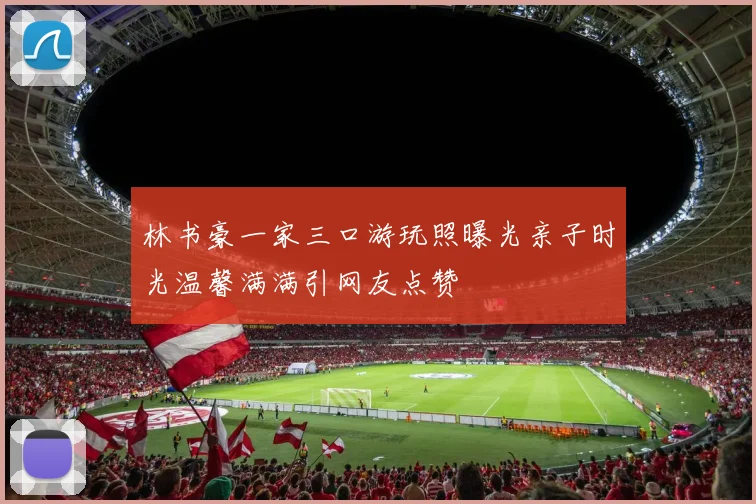 林书豪一家三口游玩照曝光亲子时光温馨满满引网友点赞