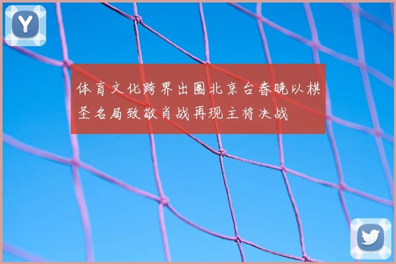 体育文化跨界出圈北京台春晚以棋圣名局致敬肖战再现主将决战